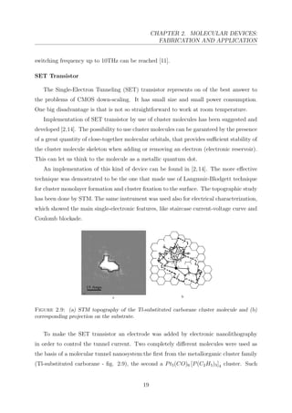 CHAPTER 2. MOLECULAR DEVICES:
FABRICATION AND APPLICATION
switching frequency up to 10THz can be reached [11].
SET Transistor
The Single-Electron Tunneling (SET) transistor represents on of the best answer to
the problems of CMOS down-scaling. It has small size and small power consumption.
One big disadvantage is that is not so straightforward to work at room temperature.
Implementation of SET transistor by use of cluster molecules has been suggested and
developed [2,14]. The possibility to use cluster molecules can be garanteed by the presence
of a great quantity of close-together molecular orbitals, that provides suﬃcient stability of
the cluster molecule skeleton when adding or removing an electron (electronic reservoir).
This can let us think to the molecule as a metallic quantum dot.
An implementation of this kind of device can be found in [2,14]. The more eﬀective
technique was demostrated to be the one that made use of Langmuir-Blodgett technique
for cluster monolayer formation and cluster ﬁxation to the surface. The topographic study
has been done by STM. The same instrument was used also for electrical characterization,
which showed the main single-electronic features, like staircase current-voltage curve and
Coulomb blockade.
Figure 2.9: (a) STM topography of the Tl-substituted carborane cluster molecule and (b)
corresponding projection on the substrate.
To make the SET transistor an electrode was added by electronic nanolithography
in order to control the tunnel current. Two completely diﬀerent molecules were used as
the basis of a molecular tunnel nanosystem:the ﬁrst from the metallorganic cluster family
(Tl-substituted carborane - ﬁg. 2.9), the second a Pt5(CO)6 [P(C2H5)3]4 cluster. Such
19
 