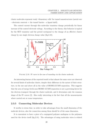 CHAPTER 2. MOLECULAR DEVICES:
FABRICATION AND APPLICATION
cluster molecules represent ready ‘elementary cells’ for tunnel nanostructures (metal core
- electronic reservoir + the tunnel barrier - a ligand shell).
The control current through this molecular transistor change periodically for linear
increase of the control electrode voltage. According to the theory, this behavior is typical
for the SET transistor and the period corrispond to the change of an eﬀective cluster
charge by one single electron charge value (ﬁg.2.10).
Figure 2.10: IV curve in the case of tunneling via the cluster molecule.
An interesting feature of the reported result is that almost the same curve are observed
for several kinds of molecular cluster, despite their diﬀerence in the nature of their struc-
ture, in the size and above all in the value of HOMO/LUMO separation. This suggests
that the area of energy levels near HOMO–LUMO separation is not a governing factor for
the electron transport through the cluster molecule, and it determines only the common
shape of the IV curves [2]. Also really interesting is the fact that all the measurements
where carried out at room temperature.
2.3.5 Connecting Molecular Devices
It worths to stress that, in order to take advantages from the small dimension of the
molecule devices, also the connection among them should be of the same dimension.
It is convenient to have a piece of a conjugated polymer anologous to the polymers
used for the device itself (ﬁg.2.11). The advantages of using molecular wires is related
20
 