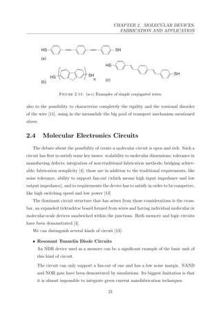 CHAPTER 2. MOLECULAR DEVICES:
FABRICATION AND APPLICATION
Figure 2.11: (a-c) Examples of simple conjugated wires.
also to the possibility to characterize completely the rigidity and the torsional disorder
of the wire [11], using in the meanwhile the big pool of transport mechanism mentioned
above.
2.4 Molecular Electronics Circuits
The debate about the possibility of create a molecular circuit is open and rich. Such a
circuit has ﬁrst to satisfy some key issues: scalability to molecular dimensions; tolerance in
manufacting defects; integration of non-traditional fabrication methods; bridging achiev-
able; fabrication semplicity [4]; those are in addition to the traditional requirements, like
noise tolerance, ability to support fan-out (which means high input impedance and low
output impedance), and to requirements the device has to satisfy in order to be competive,
like high switching speed and low power [13]
The dominant circuit structure that has arisen from those considerations is the cross-
bar, an expanded ticktacktoe board formed from wires and having individual molecular or
molecular-scale devices sandwiched within the junctions. Both memory and logic circuits
have been demonstrated [4].
We can distinguish several kinds of circuit [13]:
• Resonant Tunnelin Diode Circuits
An NDR device used as a memory can be a signiﬁcant example of the basic unit of
this kind of circuit.
The circuit can only support a fan-out of one and has a low noise margin. NAND
and NOR gate have been demostrated by simulations. Its biggest limitation is that
it is almost impossible to integrate given current nanofabrication techniques.
21
 