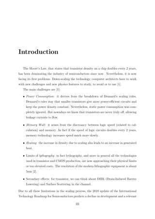 Introduction
The Moore’s Law, that states that transistor density on a chip doubles every 2 years,
has been dominating the industry of semiconductors since now. Nevertheless, it is now
facing its ﬁrst problems. Down-scaling the technology, computer architects have to work
with new challenges and new physics features to study, to avoid or to use [1].
The main challenges are [1]:
• Power Consumption: it derives from the breakdown of Dennard’s scaling rules.
Dennard’s rules stay that smaller transistors give more power-eﬃcient circuits and
keep the power density constant. Nevertheless, static power consumption was com-
pletely ignored. But nowadays we know that transistors are never truly oﬀ, allowing
leakage currents to ﬂow.
• Memory Wall: it arises from the discreancy between logic speed (related to cal-
culation) and memory. In fact if the speed of logic circuits doubles every 2 years,
memory technology increases speed much more slowly.
• Heating: the increase in density due to scaling also leads to an increase in generated
heat.
• Limits of lythography: in fact lythography, and more in general all the technologies
used in transistor and CMOS production, are now approaching their physical limits
or too elevated costs. The resolution of the modern lithographic equipment is about
5nm [2].
• Secondary eﬀects: for transistor, we can think about DIBL (Drain-Induced Barrier
Lowering) and Surface Scattering in the channel.
Due to all these limitations in the scaling process, the 2010 update of the International
Technology Roadmap for Semiconductors predicts a decline in development and a relevant
III
 