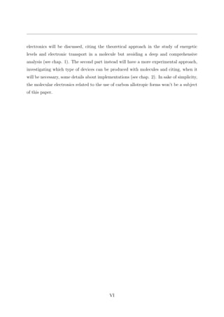 electronics will be discussed, citing the theoretical approach in the study of energetic
levels and electronic transport in a molecule but avoiding a deep and comprehensive
analysis (see chap. 1). The second part instead will have a more experimental approach,
investigating which type of devices can be produced with molecules and citing, when it
will be necessary, some details about implementations (see chap. 2). In sake of simplicity,
the molecular electronics related to the use of carbon allotropic forms won’t be a subject
of this paper.
VI
 