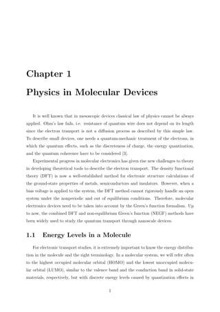 Chapter 1
Physics in Molecular Devices
It is well known that in mesoscopic devices classical law of physics cannot be always
applied. Ohm’s law fails, i.e. resistance of quantum wire does not depend on its length
since the electron transport is not a diﬀusion process as described by this simple law.
To describe small devices, one needs a quantum-mechanic treatment of the electrons, in
which the quantum eﬀects, such as the discreteness of charge, the energy quantization,
and the quantum coherence have to be considered [3].
Experimental progress in molecular electronics has given rise new challenges to theory
in developing theoretical tools to describe the electron transport. The density functional
theory (DFT) is now a well-established method for electronic structure calculations of
the ground-state properties of metals, semiconductors and insulators. However, when a
bias voltage is applied to the system, the DFT method cannot rigorously handle an open
system under the nonperiodic and out of equilibrium conditions. Therefore, molecular
electronics devices need to be taken into account by the Green’s function formalism. Up
to now, the combined DFT and non-equilibrium Green’s function (NEGF) methods have
been widely used to study the quantum transport through nanoscale devices.
1.1 Energy Levels in a Molecule
For electronic transport studies, it is extremely important to know the energy distribu-
tion in the molecule and the right terminology. In a molecular system, we will refer often
to the highest occupied molecular orbital (HOMO) and the lowest unoccupied molecu-
lar orbital (LUMO), similar to the valence band and the conduction band in solid-state
materials, respectively, but with discrete energy levels caused by quantization eﬀects in
1
 