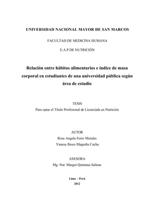 UNIVERSIDAD NACIONAL MAYOR DE SAN MARCOS
FACULTAD DE MEDICINA HUMANA
E.A.P DE NUTRICIÓN
Relación entre hábitos alimentarios e índice de masa
corporal en estudiantes de una universidad pública según
área de estudio
TESIS
Para optar el Título Profesional de Licenciada en Nutrición
AUTOR
Rosa Angela Ferro Morales
Vanesa Jhoco Maguiña Cacha
ASESORA
Mg. Nut. Margot Quintana Salinas
Lima – Perú
2012
 