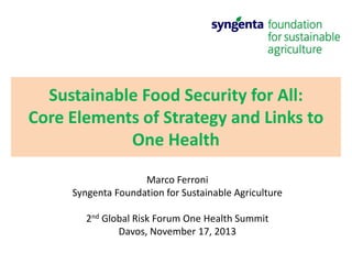 Sustainable Food Security for All:
Core Elements of Strategy and Links to
One Health
Marco Ferroni
Syngenta Foundation for Sustainable Agriculture
2nd Global Risk Forum One Health Summit
Davos, November 17, 2013

 