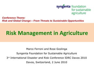 Marco Ferroni and Rose Goslinga Syngenta Foundation for Sustainable Agriculture 3 rd  International Disaster and Risk Conference IDRC Davos 2010 Davos, Switzerland, 2 June 2010 Risk Management in Agriculture Conference Theme:  Risk and Global Change – From Threats to Sustainable Opportunities  