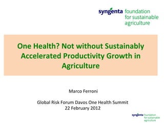 Marco Ferroni Global Risk Forum Davos One Health Summit  22 February 2012  One Health? Not without Sustainably Accelerated Productivity Growth in Agriculture 