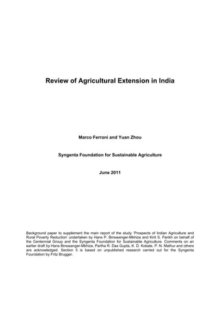 Review of Agricultural Extension in India




                              Marco Ferroni and Yuan Zhou


                  Syngenta Foundation for Sustainable Agriculture


                                           June 2011




Background paper to supplement the main report of the study ‘Prospects of Indian Agriculture and
Rural Poverty Reduction’ undertaken by Hans P. Binswanger-Mkhize and Kirit S. Parikh on behalf of
the Centennial Group and the Syngenta Foundation for Sustainable Agriculture. Comments on an
earlier draft by Hans Binswanger-Mkhize, Partha R. Das Gupta, K. D. Kokate, P. N. Mathur and others
are acknowledged. Section 5 is based on unpublished research carried out for the Syngenta
Foundation by Fritz Brugger.
 