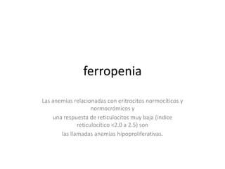 ferropenia
Las anemias relacionadas con eritrocitos normocíticos y
                    normocrómicos y
    una respuesta de reticulocitos muy baja (índice
              reticulocítico <2.0 a 2.5) son
       las llamadas anemias hipoproliferativas.
 