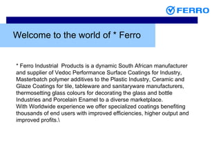 Welcome to the world of * Ferro * Ferro Industrial  Products is a dynamic South African manufacturer and supplier of Vedoc Performance Surface Coatings for Industry, Masterbatch polymer additives to the Plastic Industry, Ceramic and Glaze Coatings for tile, tableware and sanitaryware manufacturers, thermosetting glass colours for decorating the glass and bottle Industries and Porcelain Enamel to a diverse marketplace. With Worldwide experience we offer specialized coatings benefiting thousands of end users with improved efficiencies, higher output and improved profits. 