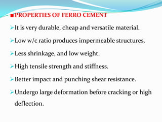 PROPERTIES OF FERRO CEMENT
It is very durable, cheap and versatile material.
Low w/c ratio produces impermeable structures.
Less shrinkage, and low weight.
High tensile strength and stiffness.
Better impact and punching shear resistance.
Undergo large deformation before cracking or high
deflection.
 
