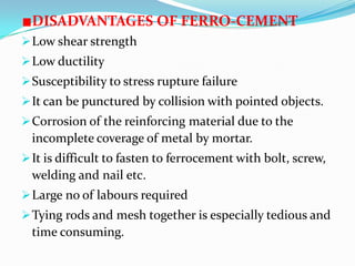 DISADVANTAGES OF FERRO-CEMENT
Low shear strength
Low ductility
Susceptibility to stress rupture failure
It can be punctured by collision with pointed objects.
Corrosion of the reinforcing material due to the
incomplete coverage of metal by mortar.
It is difficult to fasten to ferrocement with bolt, screw,
welding and nail etc.
Large no of labours required
Tying rods and mesh together is especially tedious and
time consuming.
 