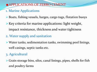 APPLICATIONS OF FERRO CEMENT
1. Marine Applications
 Boats, fishing vessels, barges, cargo tugs, flotation buoys
Key criteria for marine applications: light weight,
impact resistance, thickness and water tightness
2. Water supply and sanitation
 Water tanks, sedimentation tanks, swimming pool linings,
well casings, septic tanks etc.
3. Agricultural
 Grain storage bins, silos, canal linings, pipes, shells for fish
and poultry farms
 