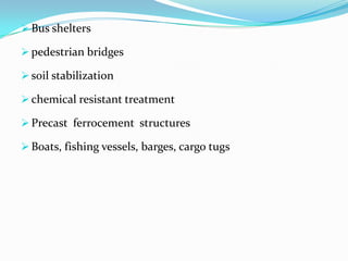  Bus shelters
 pedestrian bridges
 soil stabilization
 chemical resistant treatment
 Precast ferrocement structures
 Boats, fishing vessels, barges, cargo tugs
 