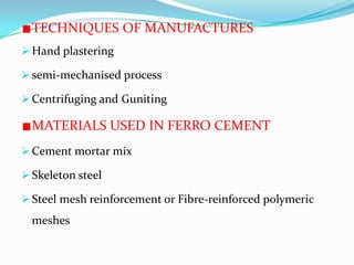 TECHNIQUES OF MANUFACTURES
 Hand plastering
 semi-mechanised process
 Centrifuging and Guniting
MATERIALS USED IN FERRO CEMENT
 Cement mortar mix
 Skeleton steel
 Steel mesh reinforcement or Fibre-reinforced polymeric
meshes
 