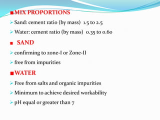 MIX PROPORTIONS
 Sand: cement ratio (by mass) 1.5 to 2.5
 Water: cement ratio (by mass) 0.35 to 0.60
SAND
 confirming to zone-I or Zone-II
 free from impurities
WATER
 Free from salts and organic impurities
 Minimum to achieve desired workability
 pH equal or greater than 7
 
