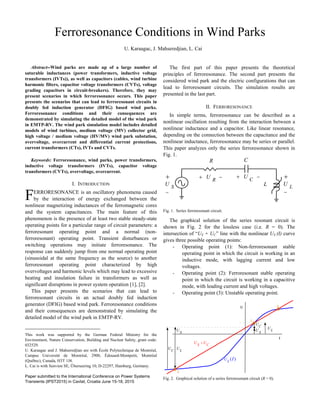 Ferroresonance Conditions in Wind Parks
U. Karaagac, J. Mahseredjian, L. Cai
Abstract--Wind parks are made up of a large number of
saturable inductances (power transformers, inductive voltage
transformers (IVTs)), as well as capacitors (cables, wind turbine
harmonic filters, capacitor voltage transformers (CVTs), voltage
grading capacitors in circuit-breakers). Therefore, they may
present scenarios in which ferroresonance occurs. This paper
presents the scenarios that can lead to ferroresonant circuits in
doubly fed induction generator (DFIG) based wind parks.
Ferroresonance conditions and their consequences are
demonstrated by simulating the detailed model of the wind park
in EMTP-RV. The wind park simulation model includes detailed
models of wind turbines, medium voltage (MV) collector grid,
high voltage / medium voltage (HV/MV) wind park substation,
overvoltage, overcurrent and differential current protections,
current transformers (CTs), IVTs and CVTs.
Keywords: Ferroresonance, wind parks, power transformers,
inductive voltage transformers (IVTs), capacitor voltage
transformers (CVTs), overvoltage, overcurrent.
I. INTRODUCTION
ERRORESONANCE is an oscillatory phenomena caused
by the interaction of energy exchanged between the
nonlinear magnetizing inductances of the ferromagnetic cores
and the system capacitances. The main feature of this
phenomenon is the presence of at least two stable steady-state
operating points for a particular range of circuit parameters: a
ferroresonant operating point and a normal (non-
ferroresonant) operating point. Transient disturbances or
switching operations may initiate ferroresonance. The
response can suddenly jump from one normal operating point
(sinusoidal at the same frequency as the source) to another
ferroresonant operating point characterized by high
overvoltages and harmonic levels which may lead to excessive
heating and insulation failure in transformers as well as
significant disruptions in power system operation [1], [2].
This paper presents the scenarios that can lead to
ferroresonant circuits in an actual doubly fed induction
generator (DFIG) based wind park. Ferroresonance conditions
and their consequences are demonstrated by simulating the
detailed model of the wind park in EMTP-RV.
This work was supported by the German Federal Ministry for the
Environment, Nature Conservation, Building and Nuclear Safety, grant code:
032529.
U. Karaagac and J. Mahseredjian are with École Polytechnique de Montréal,
Campus Université de Montréal, 2900, Édouard-Montpetit, Montréal
(Québec), Canada, H3T 1J4.
L. Cai is with Senvion SE, Überseering 10, D-22297, Hamburg, Germany.
Paper submitted to the International Conference on Power Systems
Transients (IPST2015) in Cavtat, Croatia June 15-18, 2015
The first part of this paper presents the theoretical
principles of ferroresonance. The second part presents the
considered wind park and the electric configurations that can
lead to ferroresonant circuits. The simulation results are
presented in the last part.
II. FERRORESONANCE
In simple terms, ferroresonance can be described as a
nonlinear oscillation resulting from the interaction between a
nonlinear inductance and a capacitor. Like linear resonance,
depending on the connection between the capacitance and the
nonlinear inductance, ferroresonance may be series or parallel.
This paper analyzes only the series ferroresonance shown in
Fig. 1.
Fig. 1. Series ferroresonant circuit.
The graphical solution of the series resonant circuit is
shown in Fig. 2 for the lossless case (i.e. R = 0). The
intersection of “US + UC” line with the nonlinear US (I) curve
gives three possible operating points:
- Operating point (1): Non-ferroresonant stable
operating point in which the circuit is working in an
inductive mode, with lagging current and low
voltages.
- Operating point (2): Ferroresonant stable operating
point in which the circuit is working in a capacitive
mode, with leading current and high voltages.
- Operating point (3): Unstable operating point.
3 2 5 2 1 5 1 0 5 0 0 5 1 1 5 2
1
5
0
5
1
I
1
3
2
U
Fig. 2. Graphical solution of a series ferroresonant circuit (R = 0).
F
S
U
C
U
L
U
C
U L
U
S
U
S C
U U
( )L
U I
S
U

 R
U  C
U 
L
U


R C
L
 
