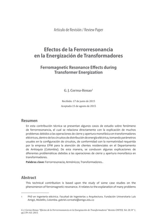 Artículo de Revisión / Review Paper
Efectos de la Ferrorresonancia
en la Energización de Transformadores
Ferromagnetic Resonance Effects during
Transformer Energization
G. J. Correa-Henao1
Recibido: 17 de junio de 2015
Aceptado:15 de agosto de 2015
Resumen
En esta contribución técnica se presentan algunos casos de estudio sobre fenómeno
de ferrorresonancia, el cual se relaciona directamente con la explicación de muchos
problemas debidos a las operaciones de cierre y apertura monofásica en transformadores
eléctricos,dentrodeloscircuitosdedistribucióndeenergíaeléctrica,tomandoparámetros
usuales en la configuración de circuitos, de conformidad con la normatividad requerida
por la empresa EPM para la atención de clientes residenciales en el Departamento
de Antioquia (Colombia). De esta manera, se conducen algunas explicaciones de
diferentes problemáticas debidas a las operaciones de cierre y apertura monofásica en
transformadores.
Palabras clave: Ferrorresonacia; Armónicos; Transformadores..
Abstract
This technical contribution is based upon the study of some case studies on the
phenomenon of ferromagnetic resonance. It relates to the explanation of many problems
1	 PhD en Ingeniería eléctrica. Facultad de Ingenierías y Arquitectura. Fundación Universitaria Luis
Amigó, Medellín, Colombia. gabriel.correahe@amigo.edu.co
G. J. Correa-Henao “Efectos de la Ferrorresonancia en la Energización de Transformadores” Revista CINTEX, Vol. 20, N° 1,
pp.139-163. 2015.
 