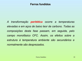 Ferros fundidos A transformação  peritética  ocorre a temperaturas elevadas e em aços de baixo teor de carbono. Todas as composições desta fase passam, em seguida, pelo campo monofásico CFC. Assim, os efeitos sobre a estrutura à temperatura ambiente são secundários e normalmente são desprezados. Ferros fundidos 