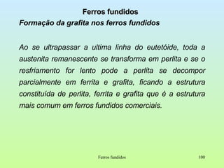 Ferros fundidos Formação da grafita nos ferros fundidos Ao se ultrapassar a ultima linha do eutetóide, toda a austenita remanescente se transforma em perlita e se o resfriamento for lento pode a perlita se decompor parcialmente em ferrita e grafita, ficando a estrutura constituída de perlita, ferrita e grafita que é a estrutura mais comum em ferros fundidos comerciais. Ferros fundidos 