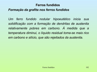 Ferros fundidos Formação da grafita nos ferros fundidos Um ferro fundido nodular hipoeutético inicia sua solidificação com a formação de dendritas de austenita relativamente pobres em carbono. À medida que a temperatura diminui, o líquido residual toma-se mais rico em carbono e silício, que são rejeitados da austenita. Ferros fundidos 