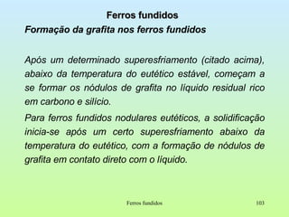 Ferros fundidos Formação da grafita nos ferros fundidos Após um determinado superesfriamento (citado acima), abaixo da temperatura do eutético estável, começam a se formar os nódulos de grafita no líquido residual rico em carbono e silício. Para ferros fundidos nodulares eutéticos, a solidificação inicia-se após um certo superesfriamento abaixo da temperatura do eutético, com a formação de nódulos de grafita em contato direto com o líquido. Ferros fundidos 