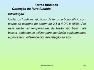 Ferros fundidos Obtenção do ferro fundido Introdução Os ferros fundidos são ligas de ferro carbono silício com teores de carbono na ordem de 2,5 a 4,0% e silício. Por essa razão, as temperaturas de fusão são bem mais baixas, podendo se utilizar para sua fusão equipamentos e processos, diferenciados em relação ao aço. Ferros fundidos 