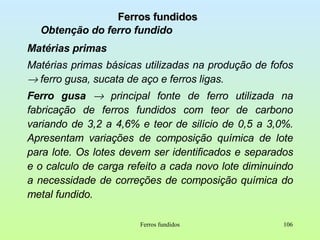 Ferros fundidos Obtenção do ferro fundido Matérias primas Matérias primas básicas utilizadas na produção de fofos    ferro gusa, sucata de aço e ferros ligas. Ferro gusa    principal fonte de ferro utilizada na fabricação de ferros fundidos com teor de carbono variando de 3,2 a 4,6% e teor de silício de 0,5 a 3,0%. Apresentam variações de composição química de lote para lote. Os lotes devem ser identificados e separados e o calculo de carga refeito a cada novo lote diminuindo a necessidade de correções de composição química do metal fundido. Ferros fundidos 
