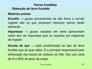 Ferros fundidos Obtenção do ferro fundido Matérias primas Enxofre     gusas provenientes de alto forno a carvão vegetal são os que possuem menores teores deste elemento. Impurezas     gusas vazadas em areia apresentam maior teor de impurezas que os vazados em maquinas de lingotar. Sucata de aço     está condicionado ao tipo de ferro fundido que se quer obter. É o principal responsável pelo diminuição dos teores de carbono do fofo. Seu uso varia de l0 a 50% do peso da carga. Ferros fundidos 