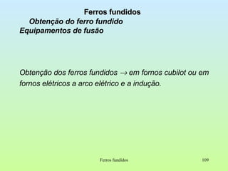 Ferros fundidos Obtenção do ferro fundido Equipamentos de fusão Obtenção dos ferros fundidos    em fornos cubilot ou em fornos elétricos a arco elétrico e a indução. Ferros fundidos 