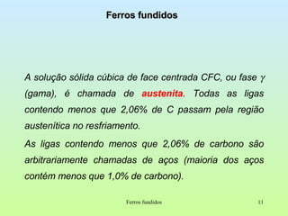 Ferros fundidos A solução sólida cúbica de face centrada CFC, ou fase    (gama), é chamada de  austenita . Todas as ligas contendo menos que 2,06% de C passam pela região austenítica no resfriamento. As ligas contendo menos que 2,06% de carbono são arbitrariamente chamadas de aços (maioria dos aços contém menos que 1,0% de carbono). Ferros fundidos 