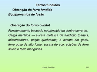 Ferros fundidos Obtenção do ferro fundido Equipamentos de fusão Operação do forno cubilot Funcionamento baseado no princípio da contra corrente. Carga metálica    sucata metálica de fundição (canais, alimentadores, peças quebradas) e sucata em geral, ferro gusa de alto forno, sucata de aço, adições de ferro silício e ferro manganês. Ferros fundidos 