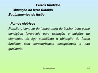 Ferros fundidos Obtenção do ferro fundido Equipamentos de fusão Fornos elétricos Permite o controle da temperatura do banho, bem como condições favoráveis para oxidação e adições de elementos de liga permitindo a obtenção de ferros fundidos com características excepcionais e alta qualidade. Ferros fundidos 