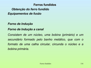 Ferros fundidos Obtenção do ferro fundido Equipamentos de fusão Forno de Indução Forno de Indução a canal Consistem de um núcleo, uma bobina (primário) e um secundário formado pelo banho metálico, que com o formato de uma calha circular, circunda o núcleo e a bobina primária. Ferros fundidos 