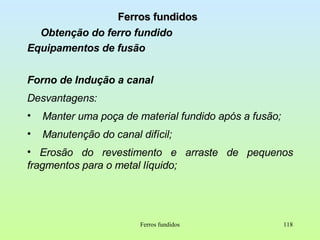 Ferros fundidos Obtenção do ferro fundido Equipamentos de fusão Forno de Indução a canal Desvantagens: Manter uma poça de material fundido após a fusão; Manutenção do canal difícil; Erosão do revestimento e arraste de pequenos fragmentos para o metal líquido; Ferros fundidos 