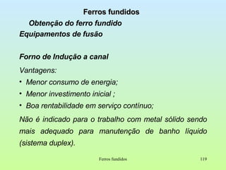 Ferros fundidos Obtenção do ferro fundido Equipamentos de fusão Forno de Indução a canal Vantagens: Menor consumo de energia;  Menor investimento inicial ; Boa rentabilidade em serviço contínuo; Não é indicado para o trabalho com metal sólido sendo mais adequado para manutenção de banho líquido (sistema duplex). Ferros fundidos 