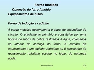 Ferros fundidos Obtenção do ferro fundido Equipamentos de fusão Forno de Indução a cadinho A carga metálica desempenha o papel de secundário do circuito. O enrolamento primário é constituído por uma bobina de tubos de cobre resfriados à água, colocados no interior da carcaça do forno. A câmara de aquecimento é um cadinho refratário ou é constituída de revestimento refratário socado no lugar, de natureza ácida.  Ferros fundidos 