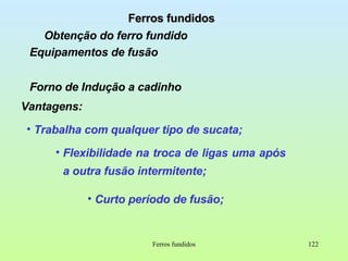 Ferros fundidos Obtenção do ferro fundido Equipamentos de fusão Forno de Indução a cadinho Ferros fundidos Vantagens: Trabalha com qualquer tipo de sucata; Flexibilidade na troca de ligas uma após  a outra fusão intermitente;  Curto período de fusão; 