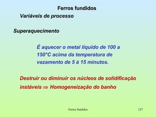 Ferros fundidos Ferros fundidos Variáveis de processo Superaquecimento É aquecer o metal líquido de 100 a 150°C acima da temperatura de vazamento de 5 à 15 minutos. Destruir ou diminuir os núcleos de solidificação instáveis     Homogeneização do banho 