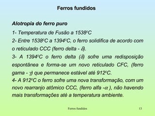 Ferros fundidos Alotropia do ferro puro 1- Temperatura de Fusão a 1538 0 C 2- Entre 1538 0 C a 1394 0 C, o ferro solidifica de acordo com o reticulado CCC (ferro delta -   ). 3- A 1394 0 C o ferro delta (  ) sofre uma redisposição espontânea e forma-se um novo reticulado CFC, (ferro gama -   ) que permanece estável até 912 0 C. 4- A 912 0 C o ferro sofre uma nova transformação, com um novo rearranjo atômico CCC, (ferro alfa -   ), não havendo mais transformações até a temperatura ambiente. Ferros fundidos 