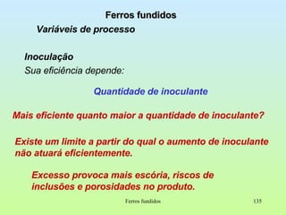 Ferros fundidos Ferros fundidos Variáveis de processo Inoculação Sua eficiência depende: Mais eficiente quanto maior a quantidade de inoculante? Quantidade de inoculante Existe um limite a partir do qual o aumento de inoculante não atuará eficientemente.  Excesso provoca mais escória, riscos de inclusões e porosidades no produto. 