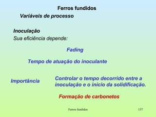 Ferros fundidos Ferros fundidos Variáveis de processo Inoculação Sua eficiência depende: Fading Tempo de atuação do inoculante Importância Controlar o tempo decorrido entre a inoculação e o início da solidificação. Formação de carbonetos 
