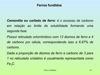 Ferros fundidos Cementita ou carbeto de ferro : é o excesso de carbono em relação ao limite de solubilidade formando uma segunda fase. Possui reticulado ortorrômbico com 12 átomos de ferro e 4 de carbono por célula, correspondendo isso a 6.67% de carbono. Dada a proporção de átomos de ferro e carbono de 3 para 1 no reticulado cristalino é usualmente representada como Fe 3 C. Ferros fundidos 