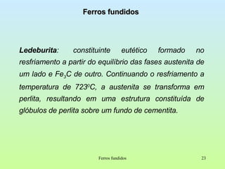 Ferros fundidos Ledeburita :  constituinte eutético formado no resfriamento a partir do equilíbrio das fases austenita de um lado e Fe 3 C de outro. Continuando o resfriamento a temperatura de 723 0 C, a austenita se transforma em perlita, resultando em uma estrutura constituída de glóbulos de perlita sobre um fundo de cementita. Ferros fundidos 