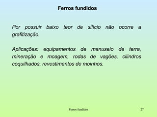 Ferros fundidos Por possuir baixo teor de silício não ocorre a grafitização. Aplicações: equipamentos de manuseio de terra, mineração e moagem, rodas de vagões, cilindros coquilhados, revestimentos de moinhos. Ferros fundidos 