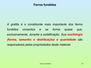 Ferros fundidos A grafita é o constituinte mais importante dos ferros fundidos cinzentos e se forma quase que, exclusivamente, durante a solidificação. Sua  morfologia (forma, tamanho e distribuição)  e  quantidade  são responsáveis pelas propriedades deste material. Ferros fundidos 