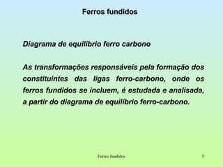 Ferros fundidos Diagrama de equilíbrio ferro carbono As transformações responsáveis pela formação dos constituintes das ligas ferro-carbono, onde os ferros fundidos se incluem, é estudada e analisada, a partir do diagrama de equilíbrio ferro-carbono. Ferros fundidos 