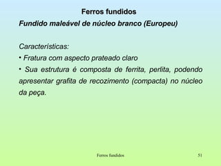 Ferros fundidos Fundido maleável de núcleo branco (Europeu) Características: Fratura com aspecto prateado claro  Sua estrutura é composta de ferrita, perlita, podendo apresentar grafita de recozimento (compacta) no núcleo da peça. Ferros fundidos 
