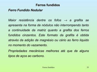 Ferros fundidos Ferro Fundido Nodular Maior resistência dentre os fofos    a grafita se apresenta na forma de nódulos não interrompendo tanto a continuidade da matriz quanto a grafita dos ferros fundidos cinzentos. Este formato da grafita é obtida através da adição de magnésio ou cério ao ferro liquido no momento do vazamento. Propriedades mecânicas melhores até que de alguns tipos de aços ao carbono. Ferros fundidos 