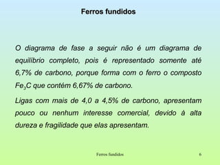 Ferros fundidos O diagrama de fase a seguir não é um diagrama de equilíbrio completo, pois é representado somente até 6,7% de carbono, porque forma com o ferro o composto Fe 3 C que contém 6,67% de carbono. Ligas com mais de 4,0 a 4,5% de carbono, apresentam pouco ou nenhum interesse comercial, devido à alta dureza e fragilidade que elas apresentam. Ferros fundidos 