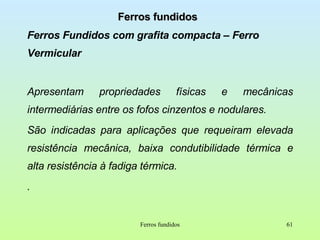 Ferros fundidos Ferros Fundidos com grafita compacta – Ferro Vermicular Apresentam propriedades físicas e mecânicas intermediárias entre os fofos cinzentos e nodulares. São indicadas para aplicações que requeiram elevada resistência mecânica, baixa condutibilidade térmica e alta resistência à fadiga térmica.  . Ferros fundidos 
